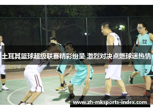 土耳其篮球超级联赛精彩纷呈 激烈对决点燃球迷热情 土耳其篮球超级联赛精彩纷呈 激烈对决点燃球迷热情