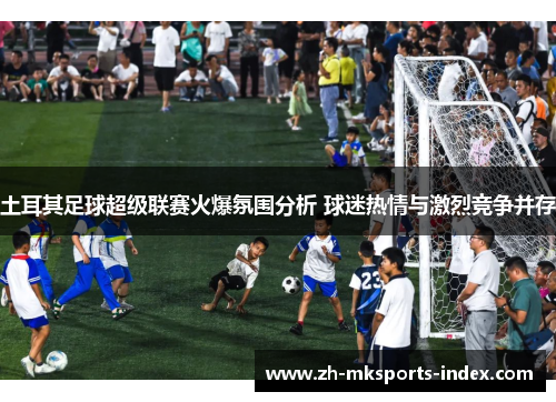土耳其足球超级联赛火爆氛围分析 球迷热情与激烈竞争并存 土耳其足球超级联赛火爆氛围分析 球迷热情与激烈竞争并存