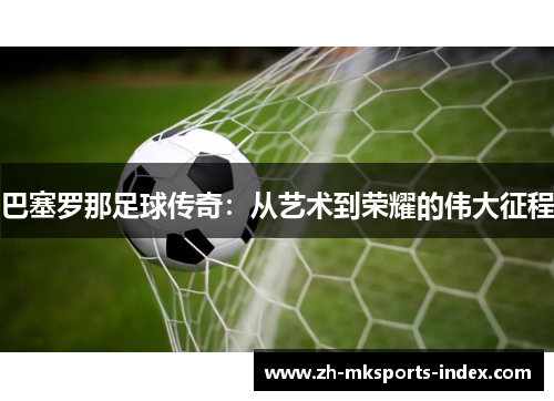 巴塞罗那足球传奇:从艺术到荣耀的伟大征程 巴塞罗那足球传奇:从艺术到荣耀的伟大征程