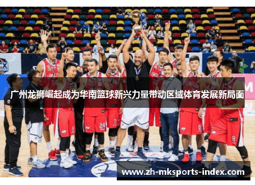 广州龙狮崛起成为华南篮球新兴力量带动区域体育发展新局面 广州龙狮崛起成为华南篮球新兴力量带动区域体育发展新局面