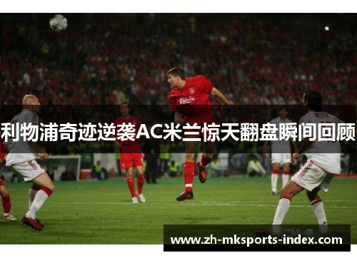 利物浦奇迹逆袭AC米兰惊天翻盘瞬间回顾 利物浦奇迹逆袭AC米兰惊天翻盘瞬间回顾